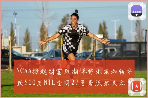 NCAA掀起财富风潮悍将比东加转学获500万NIL合同27号秀沃尔夫本季收入280万