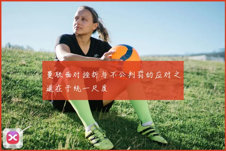 曼联面对挫折与不公判罚的应对之道在于统一尺度