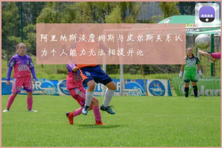 阿里纳斯谈詹姆斯与皮尔斯关系认为个人能力无法相提并论
