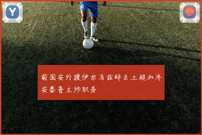 前国安外援伊尔马兹辞去土超加济安泰普主帅职务