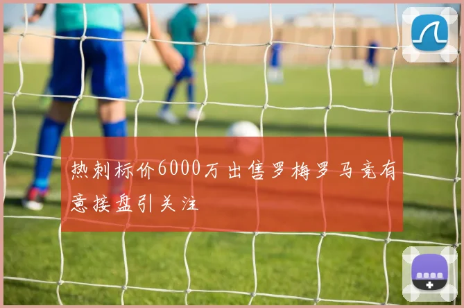 热刺标价6000万出售罗梅罗马竞有意接盘引关注