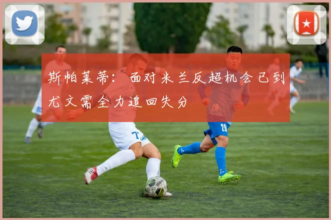 斯帕莱蒂：面对米兰反超机会已到尤文需全力追回失分