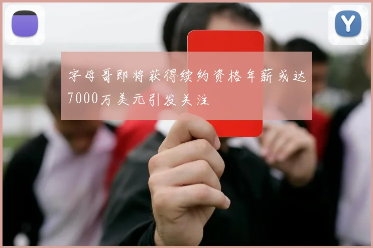 字母哥即将获得续约资格年薪或达7000万美元引发关注