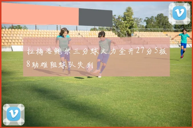 拉梅洛鲍尔三分球火力全开27分5板8助难阻球队失利
