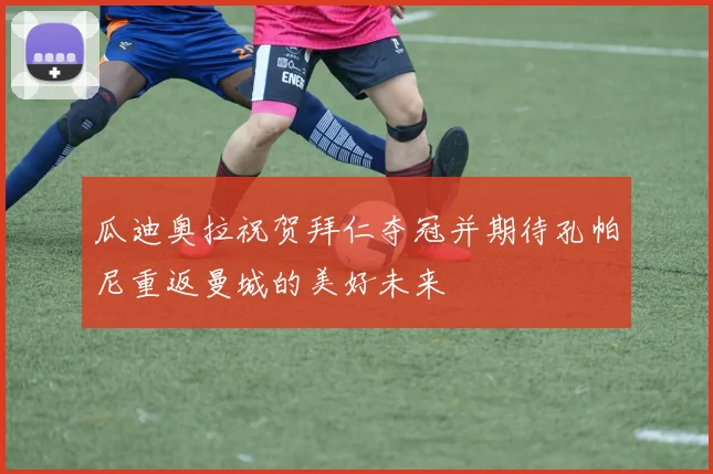瓜迪奥拉祝贺拜仁夺冠并期待孔帕尼重返曼城的美好未来