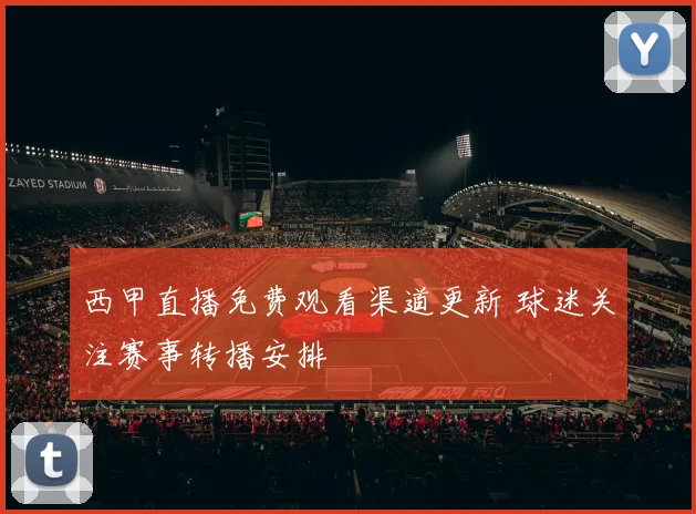 西甲直播免费观看渠道更新 球迷关注赛事转播安排