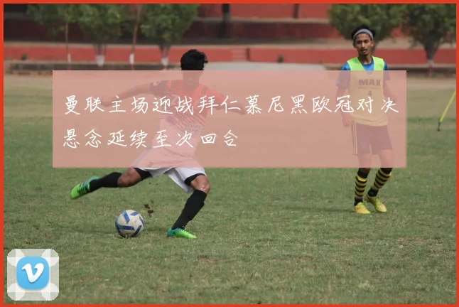 曼联主场迎战拜仁慕尼黑欧冠对决悬念延续至次回合