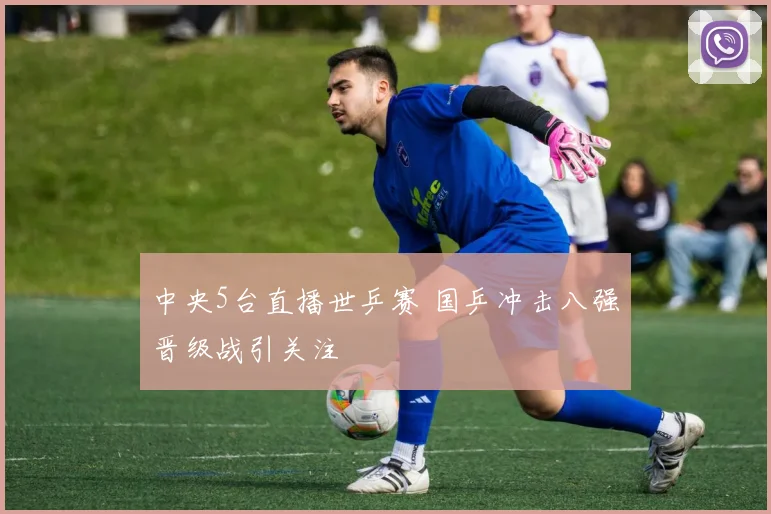 中央5台直播世乒赛 国乒冲击八强晋级战引关注