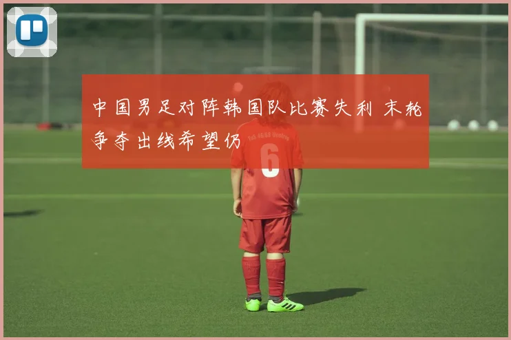 中国男足对阵韩国队比赛失利 末轮争夺出线希望仍