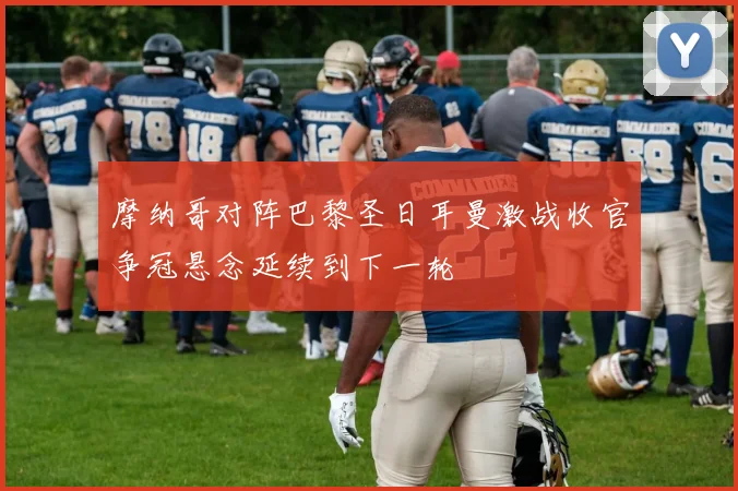 摩纳哥对阵巴黎圣日耳曼激战收官争冠悬念延续到下一轮